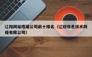 灌南辽阳网站搭建公司前十排名（辽阳信息技术网络有限公司）